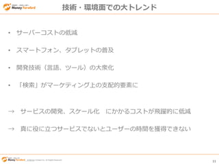 © Money Forward Inc. All Rights Reserved 11
© Money Forward Inc. All Rights Reserved
技術・環境面での大トレンド
• サーバーコストの低減
• スマートフォン、タブレットの普及
• 開発技術（言語、ツール）の大衆化
• 「検索」がマーケティング上の支配的要素に
→ サービスの開発、スケール化 にかかるコストが飛躍的に低減
→ 真に役に立つサービスでないとユーザーの時間を獲得できない
 