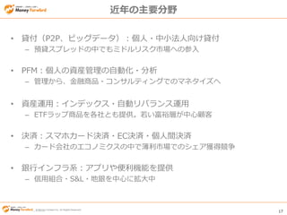 © Money Forward Inc. All Rights Reserved 17
© Money Forward Inc. All Rights Reserved
近年の主要分野
• 貸付（P2P、ビッグデータ）：個人・中小法人向け貸付
– 預貸スプレッドの中でもミドルリスク市場への参入
• PFM：個人の資産管理の自動化・分析
– 管理から、金融商品・コンサルティングでのマネタイズへ
• 資産運用：インデックス・自動リバランス運用
– ETFラップ商品を各社とも提供。若い富裕層が中心顧客
• 決済：スマホカード決済・EC決済・個人間決済
– カード会社のエコノミクスの中で薄利市場でのシェア獲得競争
• 銀行インフラ系：アプリや便利機能を提供
– 信用組合・S&L・地銀を中心に拡大中
 