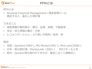 © Money Forward Inc. All Rights Reserved 19
© Money Forward Inc. All Rights Reserved
PFMとは
PFMとは
• Personal Financial Management＝資産管理ツール
意訳すると、進化した家計簿
できること
• 資産情報の集約表示：銀行、証券、保険、不動産等
• 支出・収入情報の集計・分析
• レコメンデーション：より低い手数料／金利 等
歴史
• 米国：Quicken(1984-), MS Money(1991-), Mint.com(2008-)
• 日本：紙の家計簿、MoneyLook（2001-）、MSマネーも人気
• 欧州：Quicken等も使われてきたが、最近になって激戦区に
 