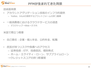 © Money Forward Inc. All Rights Reserved 20
© Money Forward Inc. All Rights Reserved
PFMが生まれてきた背景
技術面背景
• アカウントアグリゲーション技術のインフラ的提供
– Yodlee、Intuitの提供するプラットフォームの持つ蓄積
• 一般消費者におけるクラウドサービスの浸透
– デスクトップ→Web→スマホ
米国で際立つ需要
• 自己責任：企業・個人年金、公的年金、転職
• 庶民が持つリスクや負債へのアクセス
– 証券投資：ETF、投資信託、個別株式
– ホーム・エクイティ・ローン、サブプライムローン
→クレジットスコアの持つ影響度
 