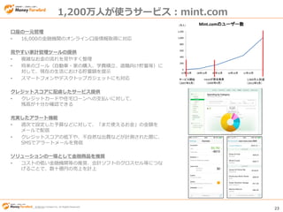 © Money Forward Inc. All Rights Reserved 23
© Money Forward Inc. All Rights Reserved
1,200万人が使うサービス：mint.com
口座の一元管理
• 16,000の金融機関のオンライン口座情報取得に対応
見やすい家計管理ツールの提供
• 複雑なお金の流れを見やすく整理
• 将来のゴール（自動車・家の購入、学費積立、退職向け貯蓄等）に
対して、現在の生活における貯蓄額を提示
• スマートフォンやデスクトップガジェットにも対応
クレジットスコアに配慮したサービス提供
• クレジットカードや住宅ローンへの支払いに対して、
残高が十分か確認できる
充実したアラート機能
• 週次で設定した予算などに対して、「まだ使えるお金」の金額を
メールで配信
• クレジットスコアの低下や、不自然な出費などが計測された際に、
SMSでアラートメールを発信
ソリューションの一環として金融商品を推奨
• コストの低い金融機関等の推奨、会計ソフトのクロスセル等につな
げることで、数十億円の売上を計上
0
200
400
600
800
1,000
1,200
07年10月 08年10月 09年10月 10年10月 11年10月
（万人） Mint.comのユーザー数
サービス開始
（2007年9月）
Intuitが買収発表
（2009年9月）
1,000万人到達
（2012年9月）
 