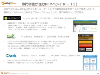 © Money Forward Inc. All Rights Reserved 24
© Money Forward Inc. All Rights Reserved
専門特化が進むPFMベンチャー（１）
（オンライン家計簿＋FPアドバイス）： 2007年創業、累計$69m調達
• 自動取得を行う家計簿と、FPへの安価アクセスを提供
• 3種類の有料プラン：初期設定（$89、$299、$399）+月額19ドルで、
それぞれ 予算設計、貯蓄・退職等へのアドバイス、ポートフォリオ分析 に
ついてのコンサルティングを書面と電話により提供
（不正請求防止、手数料監視）： 2011年創業、累計$13m調達
• クレジットカード利用履歴の監視サービス。不正請求や見に覚えのない支払い、
不明確な手数料等のユーザー情報を集合知として蓄積して、アラートを提供
• Tap-to-Resolve：取引が行われた商店に直接照会・仲介するサービス
• カード2枚まで無料、年額$45で10枚までを監視するサービス
（引き落としアラート、支払補助）： 2007年創業、Intuitが3.6億ドルで買収
• クレジットカードの引き落とし日・金額に対するアラートサービス
• 原則無料、月額$7でクレジットスコアの監視サービスを提供
米国ではYodleeやIntuitがインキュベーターとして自動取得機能を低コストで提供している。
個別のベンチャーはこれらをプラットフォームとして、専門的なサービスに特化
 