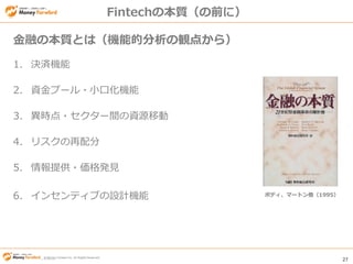© Money Forward Inc. All Rights Reserved 27
© Money Forward Inc. All Rights Reserved
Fintechの本質（の前に）
1. 決済機能
2. 資金プール・小口化機能
3. 異時点・セクター間の資源移動
4. リスクの再配分
5. 情報提供・価格発見
6. インセンティブの設計機能
金融の本質とは（機能的分析の観点から）
ボディ、マートン他（1995）
 