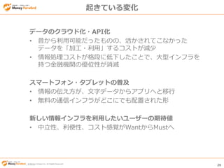 © Money Forward Inc. All Rights Reserved 29
© Money Forward Inc. All Rights Reserved
起きている変化
データのクラウド化・API化
• 昔から利用可能だったものの、活かされてこなかった
データを「加工・利用」するコストが減少
• 情報処理コストが格段に低下したことで、大型インフラを
持つ金融機関の優位性が消滅
スマートフォン・タブレットの普及
• 情報の伝え方が、文字データからアプリへと移行
• 無料の通信インフラがどこにでも配置された形
新しい情報インフラを利用したいユーザーの期待値
• 中立性、利便性、コスト感覚がWantからMustへ
 