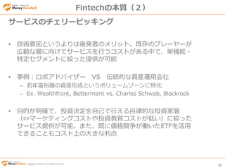 © Money Forward Inc. All Rights Reserved 31
© Money Forward Inc. All Rights Reserved
Fintechの本質（２）
• 技術要因というよりは後発者のメリット。既存のプレーヤーが
広範な層に向けてサービスを行うコストがある中で、単機能・
特定セグメントに絞った提供が可能
• 事例：ロボアドバイザー VS 伝統的な資産運用会社
– 若年富裕層の資産形成というボリュームゾーンに特化
– Ex. Wealthfront, Betterment vs. Charles Schwab, Blackrock
• 目的が明確で、投資決定を自己で行える自律的な投資家層
（⇔マーケティングコストや投資教育コストが低い）に絞った
サービス提供が可能。また、既に価格競争が働いたETFを活用
できることもコスト上の大きな利点
サービスのチェリーピッキング
 