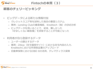 © Money Forward Inc. All Rights Reserved 32
© Money Forward Inc. All Rights Reserved
Fintechの本質（３）
• ビッグデータによる新たな情報付加
– クレジットスコア等を加味した独自の審査システム
– 事例：Lending Clubの審査機能、Kreditech（独）のSNS分析
– ビッグデータを用いることで、従来、難しかった
「好ましくない顧客層」を排除することが可能となった
• 利用者が自ら登録するデータ
– ユーザーの顕示するデータ
– 事例：Zillow（住宅価格サイト）における住宅内容の入力、
Kreditechにおける所得保証書のアップロード
– 自動車保険におけるOBD IIの活用、テレマティクス保険
顧客のチェリーピッキング
 