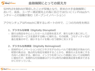 © Money Forward Inc. All Rights Reserved 36
© Money Forward Inc. All Rights Reserved
金融機関にとっての捉え方
SIMPLEをBBVAが買収したことが契機となり、欧米の大手金融機関に
おいて、成長、ユーザー満足度向上の為に自己では行いにくいFintechベ
ンチャーとの協働が進む（オープンイノベーション）
アクセンチュアはFintechに関するレポートの中で、二つの方向性を例示
１．デジタルな破壊（Digitally Disrupted）
– 銀行は商品を中心としたセールス姿勢を変えず、新たな参入者に対して、
効率的なサービスを提供する戦いに破れる。その結果、コモディティ化が
進む産業の中で、縮小するパイを奪い合う競争に突入する
２．デジタルな再構築（Digitally Reimagined）
– 技術的なイノベーションはビジネスモデルのレベルで優先順位が高められ、
経営の焦点は、独占的な地位を維持することから、顧客の人生を楽にする
方向へと移行する。銀行は、インフラを持つという側面においては短期的
に優位だが、長期的な付加価値はデジタル時代の顧客満足度を解決できる
かにかかっている。
 