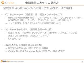 © Money Forward Inc. All Rights Reserved 38
© Money Forward Inc. All Rights Reserved
• インキュベーター（投資家 兼 経営メンターシップ）
– Barclays Accelerator（英）、コメルツバンク（独）、ウニクレディト（伊）、
ABNアムロ（蘭）、クレディ・アグリコル（仏）、UBS（瑞）など
– ドイツ取引所、NDRC（アイルランド中銀が支援）など
• ベンチャーキャピタル（創業期企業への出資）
– 欧銀：HSBC（$200m）サンタンデール（$100m）、ズベルバンクなど
– 米銀：Citi Ventures、ウェルス・ファーゴ
– CMEグループ
• R&D&Aとしての買収はまだ黎明期
– BBVAによるSimple（銀行アプリ）の買収
– Capital OneによるAdaptive Path（デザイン・UX）の買収
金融機関自らがFintechに出資・取り込むケースが増加
金融機関にとっての捉え方
 