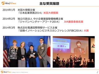 © Money Forward Inc. All Rights Reserved 4
© Money Forward Inc. All Rights Reserved© Money Forward Inc. All Rights Reserved 4
2014年1月 米国大使館主催
「日本起業家賞2014」米国大使館賞
2014年2月 独立行政法人 中小企業基盤整備機構主催
「ジャパンベンチャーアワード2014」 JVA審査委員長賞
2014年3月 株式会社電通国際情報サービス主催
「金融イノベーションビジネスカンファレンスFIBC2014」大賞
主な受賞履歴
 