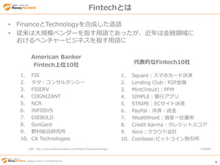© Money Forward Inc. All Rights Reserved 9
© Money Forward Inc. All Rights Reserved
Fintechとは
• FinanceとTechnologyを合成した造語
• 従来は大規模ベンダーを指す用語であったが、近年は金融領域に
おけるベンチャービジネスを指す用語に
American Banker
Fintech上位10社 代表的なFintech10社
1. FIS
2. タタ・コンサルタンシー
3. FISERV
4. COGNIZANT
5. NCR
6. INFOSYS
7. DIEBOLD
8. SunGard
9. 野村総合研究所
10. CA Technologies
1. Square：スマホカード決済
2. Lending Club：P2P金融
3. Mint(Intuit)：PFM
4. SIMPLE：銀行アプリ
5. STRIPE：ECサイト決済
6. PayPal：決済・送金
7. Wealthfront：資産一任運用
8. Credit Karma：クレジットスコア
9. Xero：クラウド会計
10. Coinbase:ビットコイン取引所
出所：http://www.americanbanker.com/fintech-forward/rankings/ ※当社調べ
 