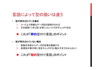 言語によって型の扱いは違う	
•  型が明示されている場合
1.  コード上で明確なデータ型の説明がされる
2.  その説明（つまり型）を常にコンパイラがチェックできる
n  これが「静的型付け言語」のポイント
•  型が明示されていない場合
1.  変数の名前からデータの性質を推論する
2.  処理系が実行時に型をチェックする（動かすまでわからない）
n  これが「動的型付け言語」のポイント
 