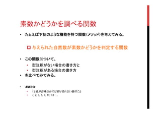 素数かどうかを調べる関数	
•  たとえば下記のような機能を持つ関数（メソッド）を考えてみる。
p 与えられた自然数が素数かどうかを判定する関数
•  この関数について、
•  型注釈がない場合の書き方と
•  型注釈がある場合の書き方
•  を比べてみてみる。
•  素数とは
•  1と自分自身以外では割り切れない数のこと
•  1, 2, 3, 5, 7, 11, 13 ….
 