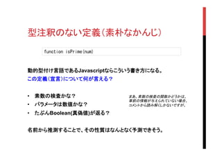 型注釈のない定義（素朴なかんじ）	
動的型付け言語であるJavascriptならこういう書き方になる。
この定義（宣言）について何が言える？
•  素数の検査かな？	
•  パラメータは数値かな？	
•  たぶんBoolean(真偽値)が返る？
名前から推測することで、その性質はなんとなく予測できそう。	
	
function	
 isPrime(num)	
 
まあ、素数の検査の関数かどうかは、
事前の情報が与えられていない場合、
コメントから読み解くしかないですが。	
 