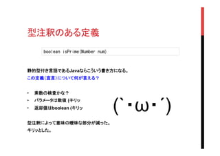型注釈のある定義	
静的型付き言語であるJavaならこういう書き方になる。
この定義（宣言）について何が言える？
•  素数の検査かな？	
•  パラメータは数値 (キリッ
•  返却値はboolean (キリッ
型注釈によって意味の曖昧な部分が減った。
キリッとした。
boolean	
 isPrime(Number	
 num)	
 
(`・ω・´)	
 