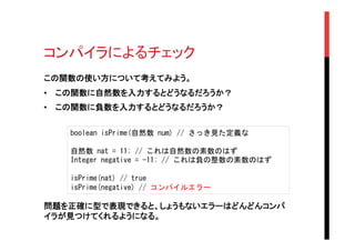 コンパイラによるチェック	
この関数の使い方について考えてみよう。
•  この関数に自然数を入力するとどうなるだろうか？
•  この関数に負数を入力するとどうなるだろうか？	
boolean	
 isPrime(自然数	
 num)	
 //	
 さっき見た定義な	
 
	
 
自然数	
 nat	
 =	
 11;	
 //	
 これは自然数の素数のはず	
 
Integer	
 negative	
 =	
 -11;	
 //	
 これは負の整数の素数のはず	
 
	
 
isPrime(nat)	
 //	
 true	
 
isPrime(negative)	
 //	
 コンパイルエラー	
 
問題を正確に型で表現できると、しょうもないエラーはどんどんコンパ
イラが見つけてくれるようになる。	
 