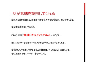型が意味を説明してくれる	
型による注釈を使うと、関数が何するためのものなのか、解りやすくなる。
型が意味を説明してくれる。
これがつまり「型はドキュメントである」ということ。
さらにコンパイラはそのドキュメントをいつもレビューしてくれる。
型をきちんと定義してプログラムを書けば、もっとコメントは減らせる。
その上読みやすいコードにもなっていく。
 