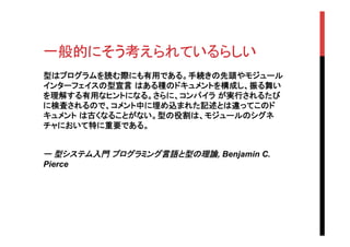 一般的にそう考えられているらしい	
型はプログラムを読む際にも有用である。手続きの先頭やモジュール
インターフェイスの型宣言 はある種のドキュメントを構成し、振る舞い
を理解する有用なヒントになる。さらに、コンパイラ が実行されるたび
に検査されるので、コメント中に埋め込まれた記述とは違ってこのド
キュメント は古くなることがない。型の役割は、モジュールのシグネ
チャにおいて特に重要である。
ー 型システム入門 プログラミング言語と型の理論, Benjamin C.
Pierce	
	
 