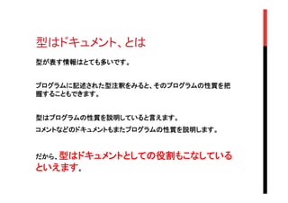 型はドキュメント、とは	
型が表す情報はとても多いです。	
プログラムに記述された型注釈をみると、そのプログラムの性質を把
握することもできます。
型はプログラムの性質を説明していると言えます。
コメントなどのドキュメントもまたプログラムの性質を説明します。
だから、型はドキュメントとしての役割もこなしている
といえます。
 