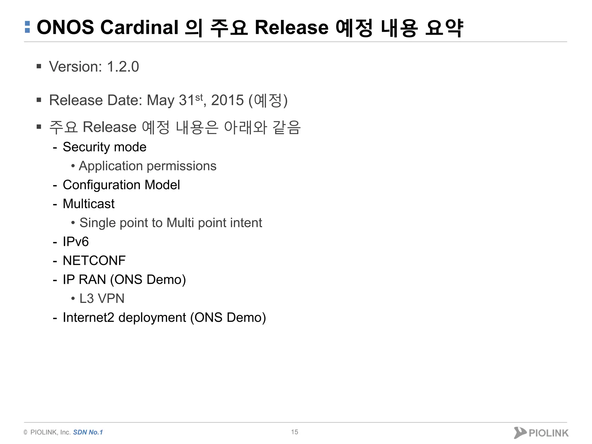 © PIOLINK, Inc. SDN No.1
ONOS Cardinal 의 주요 Release 예정 내용 요약
 Version: 1.2.0
 Release Date: May 31st, 2015 (예정)
 주요 Release 예정 내용은 아래와 같음
- Security mode
• Application permissions
- Configuration Model
- Multicast
• Single point to Multi point intent
- IPv6
- NETCONF
- IP RAN (ONS Demo)
• L3 VPN
- Internet2 deployment (ONS Demo)
15
 