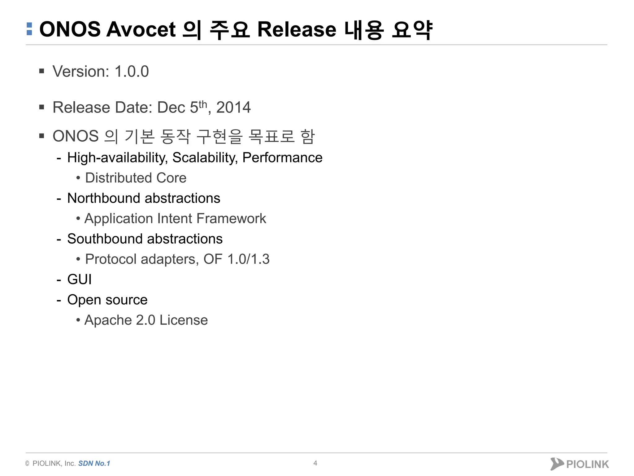 © PIOLINK, Inc. SDN No.1
ONOS Avocet 의 주요 Release 내용 요약
 Version: 1.0.0
 Release Date: Dec 5th, 2014
 ONOS 의 기본 동작 구현을 목표로 함
- High-availability, Scalability, Performance
• Distributed Core
- Northbound abstractions
• Application Intent Framework
- Southbound abstractions
• Protocol adapters, OF 1.0/1.3
- GUI
- Open source
• Apache 2.0 License
4
 