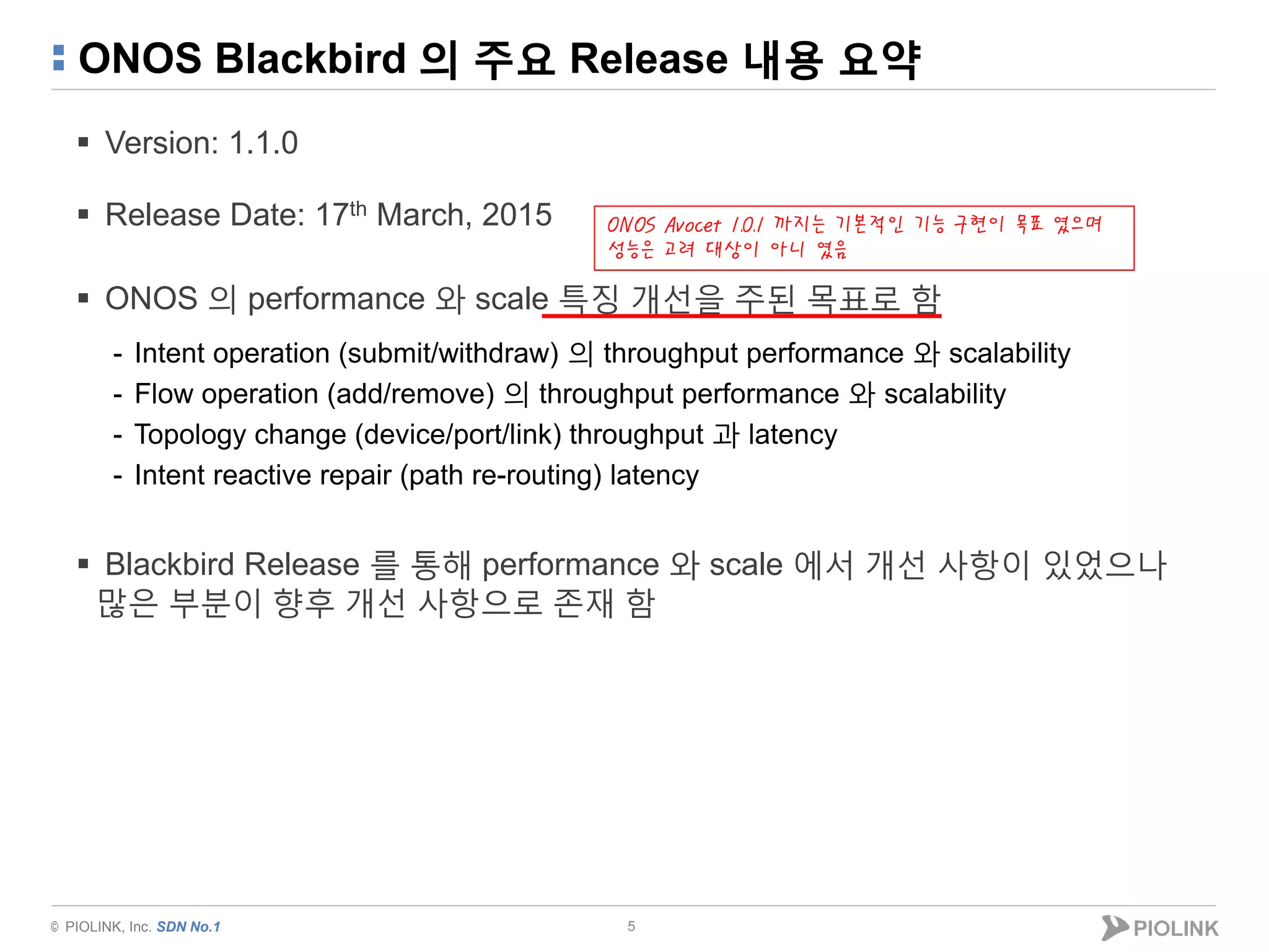 © PIOLINK, Inc. SDN No.1
ONOS Blackbird 의 주요 Release 내용 요약
 Version: 1.1.0
 Release Date: 17th March, 2015
 ONOS 의 performance 와 scale 특징 개선을 주된 목표로 함
- Intent operation (submit/withdraw) 의 throughput performance 와 scalability
- Flow operation (add/remove) 의 throughput performance 와 scalability
- Topology change (device/port/link) throughput 과 latency
- Intent reactive repair (path re-routing) latency
 Blackbird Release 를 통해 performance 와 scale 에서 개선 사항이 있었으나
많은 부분이 향후 개선 사항으로 존재 함
5
ONOS Avocet 1.0.1 까지는 기본적인 기능 구현이 목표 였으며
성능은 고려 대상이 아니 였음
 