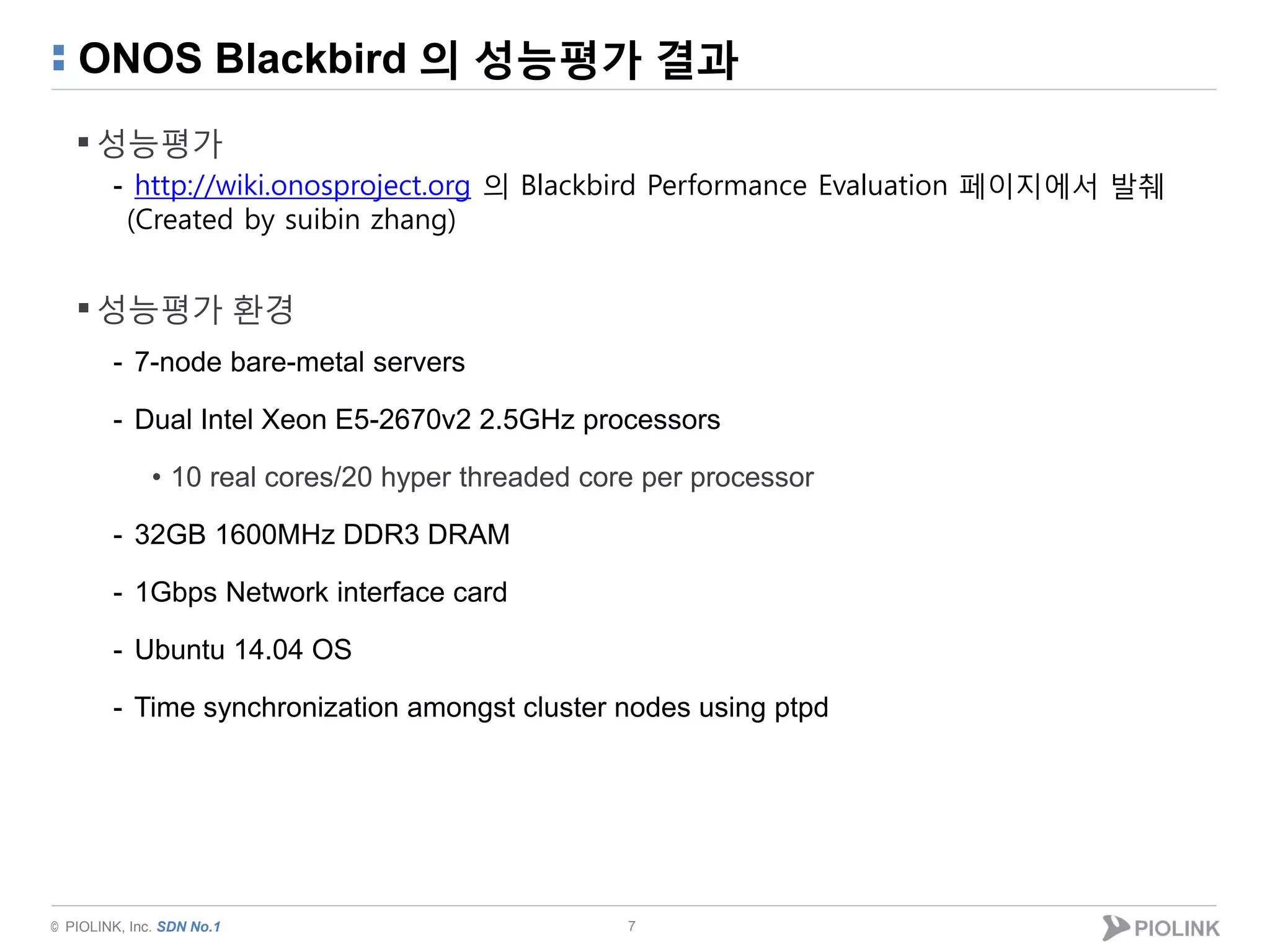 © PIOLINK, Inc. SDN No.1
ONOS Blackbird 의 성능평가 결과
 성능평가
- http://wiki.onosproject.org 의 Blackbird Performance Evaluation 페이지에서 발췌
(Created by suibin zhang)
 성능평가 환경
- 7-node bare-metal servers
- Dual Intel Xeon E5-2670v2 2.5GHz processors
• 10 real cores/20 hyper threaded core per processor
- 32GB 1600MHz DDR3 DRAM
- 1Gbps Network interface card
- Ubuntu 14.04 OS
- Time synchronization amongst cluster nodes using ptpd
7
 