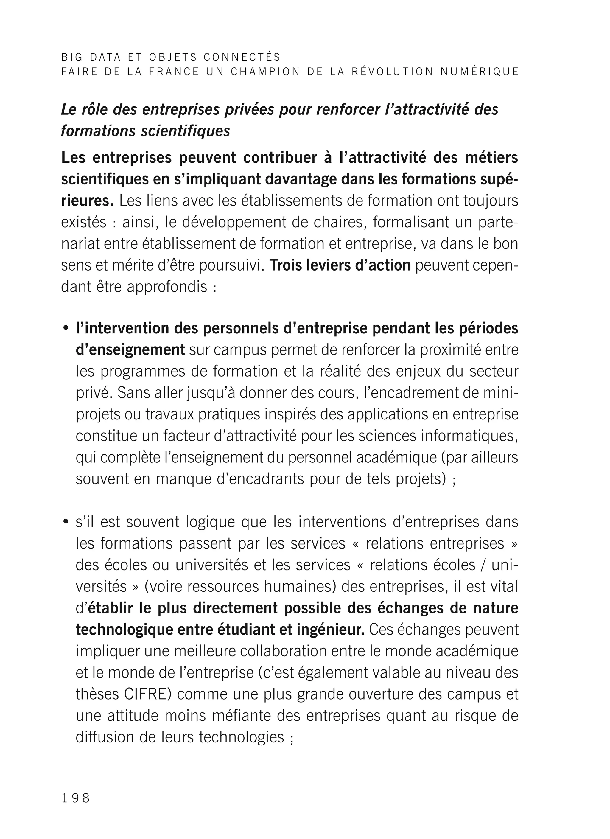 B I G D ATA E T O B J E T S C O N N E C T É S
F A I R E D E L A F R A N C E U N C H A M P I O N D E L A R É V O LU T I O N N U M É R I Q U E
1 9 8
Le rôle des entreprises privées pour renforcer l’attractivité des
formations scientifiques
Les entreprises peuvent contribuer à l’attractivité des métiers
scientifiques en s’impliquant davantage dans les formations supé-
rieures. Les liens avec les établissements de formation ont toujours
existés : ainsi, le développement de chaires, formalisant un parte-
nariat entre établissement de formation et entreprise, va dans le bon
sens et mérite d’être poursuivi. Trois leviers d’action peuvent cepen-
dant être approfondis :
• l’intervention des personnels d’entreprise pendant les périodes
d’enseignement sur campus permet de renforcer la proximité entre
les programmes de formation et la réalité des enjeux du secteur
privé. Sans aller jusqu’à donner des cours, l’encadrement de mini-
projets ou travaux pratiques inspirés des applications en entreprise
constitue un facteur d’attractivité pour les sciences informatiques,
qui complète l’enseignement du personnel académique (par ailleurs
souvent en manque d’encadrants pour de tels projets) ;
• s’il est souvent logique que les interventions d’entreprises dans
les formations passent par les services « relations entreprises »
des écoles ou universités et les services « relations écoles / uni-
versités » (voire ressources humaines) des entreprises, il est vital
d’établir le plus directement possible des échanges de nature
technologique entre étudiant et ingénieur. Ces échanges peuvent
impliquer une meilleure collaboration entre le monde académique
et le monde de l’entreprise (c’est également valable au niveau des
thèses CIFRE) comme une plus grande ouverture des campus et
une attitude moins méfiante des entreprises quant au risque de
diffusion de leurs technologies ;
 