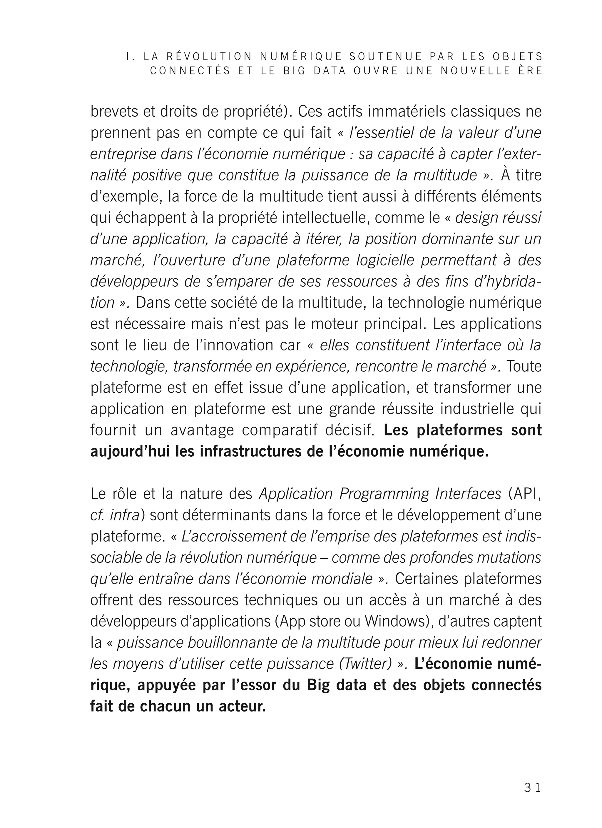 I . L A R É V O L U T I O N N U M É R I Q U E S O U T E N U E P A R L E S O B J E T S
C O N N E C T É S E T L E B I G D A T A O U V R E U N E N O U V E L L E È R E
3 1
brevets et droits de propriété). Ces actifs immatériels classiques ne
prennent pas en compte ce qui fait « l’essentiel de la valeur d’une
entreprise dans l’économie numérique : sa capacité à capter l’exter-
nalité positive que constitue la puissance de la multitude ». À titre
d’exemple, la force de la multitude tient aussi à différents éléments
qui échappent à la propriété intellectuelle, comme le « design réussi
d’une application, la capacité à itérer, la position dominante sur un
marché, l’ouverture d’une plateforme logicielle permettant à des
développeurs de s’emparer de ses ressources à des fins d’hybrida-
tion ». Dans cette société de la multitude, la technologie numérique
est nécessaire mais n’est pas le moteur principal. Les applications
sont le lieu de l’innovation car « elles constituent l’interface où la
technologie, transformée en expérience, rencontre le marché ». Toute
plateforme est en effet issue d’une application, et transformer une
application en plateforme est une grande réussite industrielle qui
fournit un avantage comparatif décisif. Les plateformes sont
aujourd’hui les infrastructures de l’économie numérique.
Le rôle et la nature des Application Programming Interfaces (API,
cf. infra) sont déterminants dans la force et le développement d’une
plateforme. « L’accroissement de l’emprise des plateformes est indis-
sociable de la révolution numérique – comme des profondes mutations
qu’elle entraîne dans l’économie mondiale ». Certaines plateformes
offrent des ressources techniques ou un accès à un marché à des
développeurs d’applications (App store ou Windows), d’autres captent
la « puissance bouillonnante de la multitude pour mieux lui redonner
les moyens d’utiliser cette puissance (Twitter) ». L’économie numé-
rique, appuyée par l’essor du Big data et des objets connectés
fait de chacun un acteur.
 