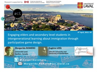 Intergenerational learning through
participative game design
Research supported by Ageing + Communication + Technology www.actproject.ca
@MargaridaROMERO
e.f.loos@uu.nl
7ème édition des Journées du E-Learning
Margarida ROMERO
Université Laval.
Québec, Canada.
• 29/06/2012
Engaging elders and secondary level students in
intergenerational learning about immigration through
participative game design.
@ m a rga r i d a ro m e ro
M a r ga r i d a . Ro m e r o @ f s e . u l a va l . c a
4th April, 2015. NY
Eugène LOSS
Utrecht University and
University of Amsterdam
Research supported by
 