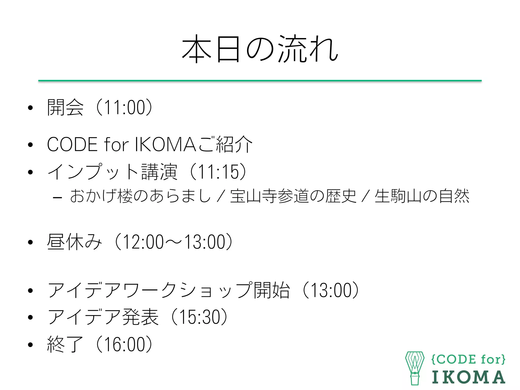 本日の流れ
•  開会（11:00）
•  CODE for IKOMAご紹介
•  インプット講演（11:15）
–  おかげ楼のあらまし / 宝山寺参道の歴史 / 生駒山の自然
•  昼休み（12:00∼13:00）
•  アイデアワークショップ開始（13:00）
•  アイデア発表（15:30）
•  終了（16:00）
 