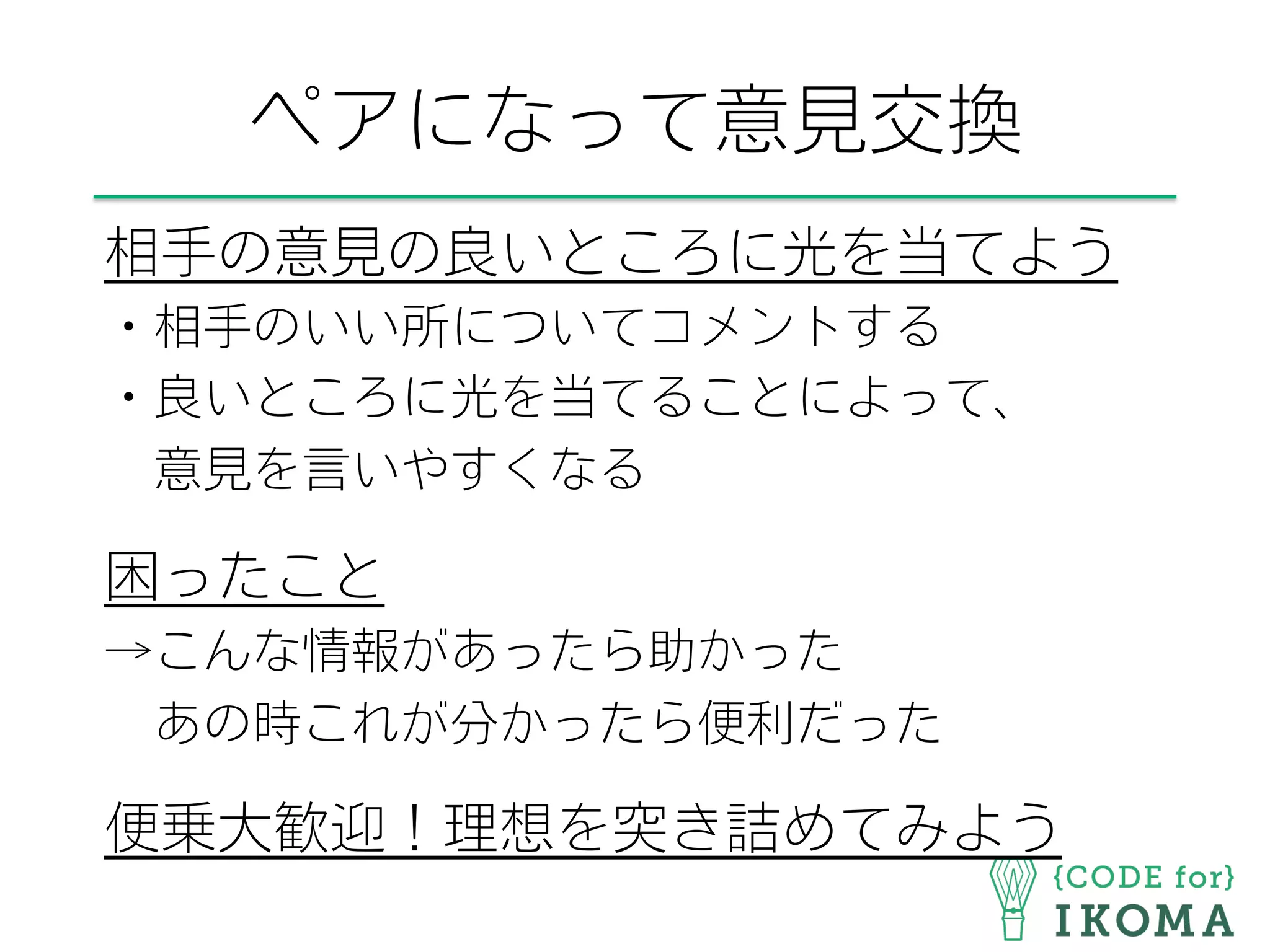 ペアになって意見交換
相手の意見の良いところに光を当てよう
・相手のいい所についてコメントする
・良いところに光を当てることによって、
 意見を言いやすくなる
困ったこと
→こんな情報があったら助かった
 あの時これが分かったら便利だった
便乗大歓迎！理想を突き詰めてみよう
 