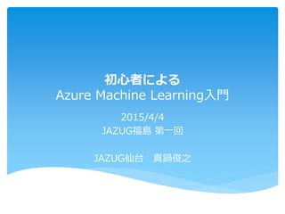 初心者による
Azure Machine Learning入門
2015/4/4
JAZUG福島 第一回
JAZUG仙台 真鍋俊之
 