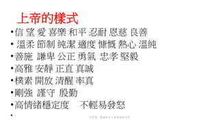 上帝的樣式
•信 望 愛 喜樂 和平 忍耐 恩慈 良善
• 溫柔 節制 純潔 適度 慷慨 熱心 溫純
•善施 謙卑 公正 勇氣 忠孝 堅毅
•高雅 安靜 正直 真誠
•樸素 開放 清醒 率真
•剛強 謹守 殷勤
•高情緒穩定度 不輕易發怒
• 以背景、框線和文字效果裝飾文件
 