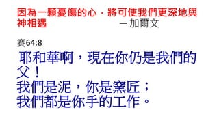 因為一顆憂傷的心，將可使我們更深地與
神相遇 ─ 加爾文
賽64:8
耶和華啊，現在你仍是我們的
父！
我們是泥，你是窯匠；
我們都是你手的工作。
 