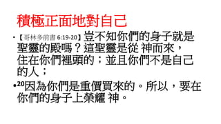 積極正面地對自己
• 【哥林多前書 6:19-20】豈不知你們的身子就是
聖靈的殿嗎？這聖靈是從 神而來，
住在你們裡頭的；並且你們不是自己
的人；
•20因為你們是重價買來的。所以，要在
你們的身子上榮耀 神。
 