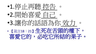 •1.停止再聽 控告 。
•2.開始喜愛 自己 。
•3.讓你的話語為你 效力 。
• 【箴言18：21】生死在舌頭的權下，
喜愛它的，必吃它所結的果子。
 