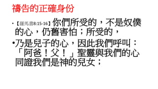 禱告的正確身份
• 【羅馬書8:15-16】你們所受的，不是奴僕
的心，仍舊害怕；所受的，
•乃是兒子的心，因此我們呼叫：
「阿爸！父！」聖靈與我們的心
同證我們是神的兒女；
 