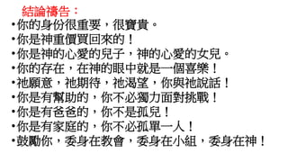 結論禱告：
•你的身份很重要，很寶貴。
•你是神重價買回來的！
•你是神的心愛的兒子，神的心愛的女兒。
•你的存在，在神的眼中就是一個喜樂！
•祂願意，祂期待，祂渴望，你與祂說話！
•你是有幫助的，你不必獨力面對挑戰！
•你是有爸爸的，你不是孤兒！
•你是有家庭的，你不必孤單一人！
•鼓勵你，委身在教會，委身在小組，委身在神！
 