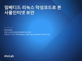 임베디드 리눅스 악성코드로 본
사물인터넷 보안
2015.04.08
안랩 시큐리티대응센터(ASEC) 분석팀
차민석 (車珉錫, CHA Minseok, Jacky Cha, mstoned7) 책임 연구원
 