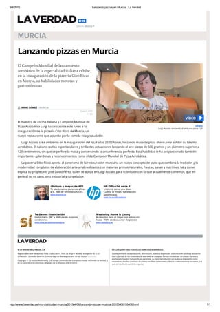 9/4/2015 Lanzando pizzas en Murcia . La Verdad
http://www.laverdad.es/murcia/ciudad­murcia/201504/06/lanzando­pizzas­murcia­20150406155408.html 1/1
© LA VERDAD MULTIMEDIA, S.A.
Registro Mercantil de Murcia, Tomo 2.626, Libro 0, Folio 24, Hoja nº MU866, Inscripción 45. C.I.F.:
A78865433. Domicilio social en .Camino Viejo de Monteagudo s/n. 30160. Murcia. Contacto.
Copyright © .La Verdad Multimedia, S.A. Incluye contenidos de la empresa citada, del medio La Verdad, y,
en su caso, de otras empresas del grupo de la empresa o de terceros.
EN CUALQUIER CASO TODOS LOS DERECHOS RESERVADOS:
Queda prohibida la reproducción, distribución, puesta a disposición, comunicación pública y utilización
total o parcial, de los contenidos de esta web, en cualquier forma o modalidad, sin previa, expresa y
escrita autorización, incluyendo, en particular, su mera reproducción y/o puesta a disposición como
resúmenes, reseñas o revistas de prensa con ﬁnes comerciales o directa o indirectamente lucrativos, a la
que se maniﬁesta oposición expresa.
MURCIA
Lanzando pizzas en Murcia
El maestro de cocina italiana y Campeón Mundial de
Pizza Acrobática Luigi Acciaio asiste este lunes a la
inauguración de la pizzería Cibo Ricco de Murcia, un
nuevo restaurante que apuesta por la comida rica y saludable.
Luigi Acciaio crea ambiente en la inauguración del local a las 20.00 horas, lanzando masa de pizza al aire para exhibir su talento
acrobático. El italiano realiza espectaculares y brillantes actuaciones lanzando al aire pizzas de 500 gramos y un diámetro superior a
120 centímetros, sin que se perfore la masa y conservando la circunferencia perfecta. Esta habilidad le ha proporcionado también
importantes galardones y reconocimientos como el de Campeón Mundial de Pizza Acrobática.
La pizzería Cibo Ricco aporta al panorama de la restauración murciana un nuevo concepto de pizza que combina la tradición y la
modernidad con platos de elaboración artesanal realizados con materias primas naturales, frescas, sanas y nutritivas, tal y como
explica su propietario José David Pérez, quien se apoya en Luigi Acciaio para «combatir con lo que actualmente comemos, que en
general no es sano, sino industrial y congelado».
El Campeón Mundial de lanzamiento
acrobático de la especialidad italiana exhibe,
en la inauguración de la pizzería Cibo Ricco
en Murcia, su habilidades motoras y
gastronómicas
6 abril 2015
17:55
IRENE GÓMEZ | MURCIA
¿Soltero y mayor de 40?
Te aseguramos personas afines
a ti. Test de Afinidad GRATIS.
www.eDarling.es
HP OfficeJet serie X
Imprime como una láser.
Cuesta la mitad. Satisfacción
garantizada.
www.hp.es/officejetprox
Te damos financiación
Domicilia tu PAC y disfruta de mejores
condiciones
www.bbva.es/autonomos/agros
Westwing Home & Living
Accesorios para el hogar con estilo con
hasta ­70% de discuento! Registrate
www.westwing.es
VÍDEO
Luigi Acciaio lanzando al aire una pizza / LV
VÍDEO
Edición: Murcia
 