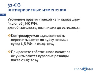 32-ФЗ
антикризисные изменения
10
Уточнение правил «тонкой капитализации»
(п.2 ст.269 НК РФ),
для обязательств, возникших до 01.10.2014:
Контролируемая задолженность
пересчитывается по курсу не выше
курса ЦБ РФ на 01.07.2014
При расчете собственного капитала
не учитываются курсовые разницы
после 01.07.2014
 