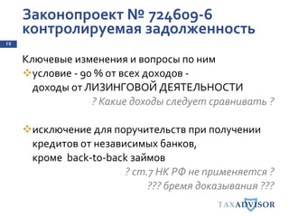 Законопроект № 724609-6
контролируемая задолженность
13
Ключевые изменения и вопросы по ним
условие - 90 % от всех доходов -
доходы от ЛИЗИНГОВОЙ ДЕЯТЕЛЬНОСТИ
? Какие доходы следует сравнивать ?
исключение для поручительств при получении
кредитов от независимых банков,
кроме back-to-back займов
? ст.7 НК РФ не применяется ?
??? бремя доказывания ???
 