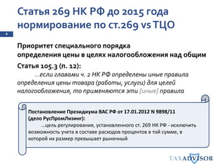 Статья 269 НК РФ до 2015 года
нормирование по ст.269 vsТЦО
4
Приоритет специального порядка
определения цены в целях налогообложения над общим
Статья 105.3 (п. 12):
…если главами ч. 2 НК РФ определены иные правила
определения цены товара (работы, услуги) для целей
налогообложения, то применяются эти [иные] правила
Постановление Президиума ВАС РФ от 17.01.2012 N 9898/11
(дело РусПромЛизинг):
…цель регулирования, установленного ст. 269 НК РФ - исключить
возможность учета в составе расходов процентов в той сумме, в
которой их размер превышает рыночный
 