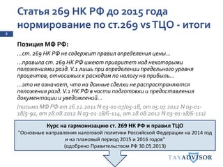 Статья 269 НК РФ до 2015 года
нормирование по ст.269 vsТЦО - итоги
5
Позиция МФ РФ:
…ст. 269 НК РФ не содержит правил определения цены…
…правила ст. 269 НК РФ имеют приоритет над некоторыми
положениями разд.V.1 лишь при определении предельного уровня
процентов, относимых к расходам по налогу на прибыль…
…это не означает, что на данные сделки не распространяются
положения разд.V.1 НК РФ в части подготовки и предоставления
документации и уведомлений…
(письма МФ РФ от 26.12.2011 N 03-01-07/05-18, от 05.07.2012 N 03-01-
18/5-92, от 28.08.2012 N 03-01-18/6-114, от 28.08.2012 N 03-01-18/6-111)
Курс на гармонизацию ст. 269 НК РФ и правил ТЦО
"Основные направления налоговой политики Российской Федерации на 2014 год
и на плановый период 2015 и 2016 годов"
(одобрено Правительством РФ 30.05.2013)
 