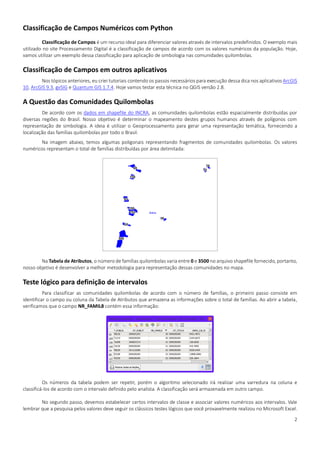 2
Classificação de Campos Numéricos com Python
Classificação de Campos é um recurso ideal para diferenciar valores através de intervalos predefinidos. O exemplo mais
utilizado no site Processamento Digital é a classificação de campos de acordo com os valores numéricos da população. Hoje,
vamos utilizar um exemplo dessa classificação para aplicação de simbologia nas comunidades quilombolas.
Classificação de Campos em outros aplicativos
Nos tópicos anteriores, eu criei tutoriais contendo os passos necessários para execução dessa dica nos aplicativos ArcGIS
10, ArcGIS 9.3, gvSIG e Quantum GIS 1.7.4. Hoje vamos testar esta técnica no QGIS versão 2.8.
A Questão das Comunidades Quilombolas
De acordo com os dados em shapefile do INCRA, as comunidades quilombolas estão espacialmente distribuídas por
diversas regiões do Brasil. Nosso objetivo é determinar o mapeamento destes grupos humanos através de polígonos com
representação de simbologia. A ideia é utilizar o Geoprocessamento para gerar uma representação temática, fornecendo a
localização das famílias quilombolas por todo o Brasil.
Na imagem abaixo, temos algumas poligonais representando fragmentos de comunidades quilombolas. Os valores
numéricos representam o total de famílias distribuídas por área delimitada:
Na Tabela de Atributos, o número de famílias quilombolas varia entre 0 e 3500 no arquivo shapefile fornecido, portanto,
nosso objetivo é desenvolver a melhor metodologia para representação dessas comunidades no mapa.
Teste lógico para definição de intervalos
Para classificar as comunidades quilombolas de acordo com o número de famílias, o primeiro passo consiste em
identificar o campo ou coluna da Tabela de Atributos que armazena as informações sobre o total de famílias. Ao abrir a tabela,
verificamos que o campo NR_FAMIL8 contém essa informação:
Os números da tabela podem ser repetir, porém o algoritmo selecionado irá realizar uma varredura na coluna e
classificá-los de acordo com o intervalo definido pelo analista. A classificação será armazenada em outro campo.
No segundo passo, devemos estabelecer certos intervalos de classe e associar valores numéricos aos intervalos. Vale
lembrar que a pesquisa pelos valores deve seguir os clássicos testes lógicos que você provavelmente realizou no Microsoft Excel.
 