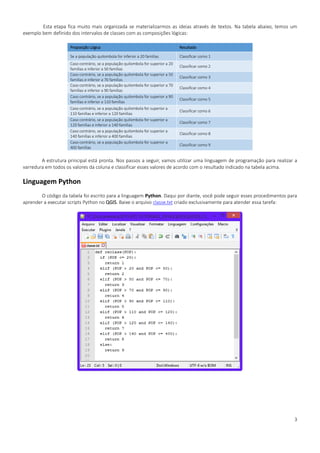 3
Esta etapa fica muito mais organizada se materializarmos as ideias através de textos. Na tabela abaixo, temos um
exemplo bem definido dos intervalos de classes com as composições lógicas:
Proposição Lógica Resultado
Se a população quilombola for inferior a 20 famílias Classificar como 1
Caso contrário, se a população quilombola for superior a 20
famílias e inferior a 50 famílias
Classificar como 2
Caso contrário, se a população quilombola for superior a 50
famílias e inferior a 70 famílias
Classificar como 3
Caso contrário, se a população quilombola for superior a 70
famílias e inferior a 90 famílias
Classificar como 4
Caso contrário, se a população quilombola for superior a 90
famílias e inferior a 110 famílias
Classificar como 5
Caso contrário, se a população quilombola for superior a
110 famílias e inferior a 120 famílias
Classificar como 6
Caso contrário, se a população quilombola for superior a
120 famílias e inferior a 140 famílias
Classificar como 7
Caso contrário, se a população quilombola for superior a
140 famílias e inferior a 400 famílias
Classificar como 8
Caso contrário, se a população quilombola for superior a
400 famílias
Classificar como 9
A estrutura principal está pronta. Nos passos a seguir, vamos utilizar uma linguagem de programação para realizar a
varredura em todos os valores da coluna e classificar esses valores de acordo com o resultado indicado na tabela acima.
Linguagem Python
O código da tabela foi escrito para a linguagem Python. Daqui por diante, você pode seguir esses procedimentos para
aprender a executar scripts Python no QGIS. Baixe o arquivo classe.txt criado exclusivamente para atender essa tarefa:
 