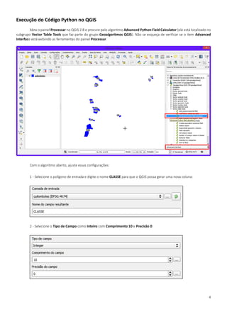 4
Execução do Código Python no QGIS
Abra o painel Processar no QGIS 2.8 e procure pelo algoritmo Advanced Python Field Calculator (ele está localizado no
subgrupo Vector Table Tools que faz parte do grupo Geoalgoritmos QGIS). Não se esqueça de verificar se o item Advanced
Interface está exibindo as ferramentas do painel Processar.
Com o algoritmo aberto, ajuste essas configurações:
1 - Selecione o polígono de entrada e digite o nome CLASSE para que o QGIS possa gerar uma nova coluna:
2 - Selecione o Tipo de Campo como Inteiro com Comprimento 10 e Precisão 0:
 