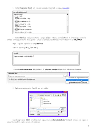 5
3 – No item Expressão Global, cole o código que está armazenado no arquivo classe.txt:
4 – No item Fórmula, precisamos chamar a função reclass e indicar a coluna da Tabela de Atributos que contém o
total das famílias quilombolas. No shapefile, o campo ou coluna que contém essa informação chama-se NR_FAMIL8.
Digite a seguinte expressão no campo Fórmula:
value = reclass (<NR_FAMIL8>)
5 – No item Camada de Saída, selecione a opção Salvar em Arquivo para gerar um novo arquivo shapefile:
6 – Digite o nome do arquivo shapefile que será criado:
Execute o processo. O QGIS vai adicionar um arquivo chamado Camada de Saída. Você pode remover este arquivo e
acessar o verdadeiro arquivo gerado pelo processo.
 