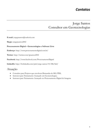8
Contatos
Jorge Santos
Consultor em Geotecnologias
E-mail: jorgepsantos@outlook.com
Skype: jorgepsantos2002
Processamento Digital – Geotecnologias e Software Livre
Endereço: http://www.processamentodigital.com.br/
Twitter: http://twitter.com/jpsantos2002
Facebook: http://www.facebook.com/ProcessamentoDigital
LinkedIn: http://br.linkedin.com/pub/jorge-santos/10/38b/8a4/
Atuação
 Consultor para Projetos que envolvem Demandas de SIG/PDI;
 Instrutor para Treinamento Avançado em Geotecnologias;
 Instrutor para Treinamento Avançado no Processamento Digital de Imagens.
 