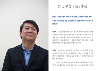 안철수 “공정성장론의 3대 요소 : 혁신성장, 공정분배, 생산적 복지”
홍종호 “소득불평등 심한 남미경제에서 공정성장(Fair Growth) 개
념 언급”
이철희 : 공정성장론이라는 것이 오늘 토론의 핵심입니다. 안철
수 대표를 서포트하는 분들은 정부의 공급주도 경제성장, 또 문
재인 대표가 제기하신 소득주도성장과 다른 것이라고 누누이 강
조합니다만, 그렇게 다르다는 것보다 공정한 성장이라는 단어를
왜 선택했는지 공정성장론을 설명해 주십시오.
안철수 : 공정한 제도하에서 혁신이 일어날 수 있습니다. 공정하
지 않으면 혁신이 일어나지 않습니다. 그리고 그 결과로 성장과
분배가 선순환되는 구조를 만들면 우리는 다시 재도약할 수 있
다는 관점입니다.
제가 초기에 40년 장기불황 때 우리 경제・사회적인 변수뿐
만 아니라 제도적인 문제도 말씀드렸는데요. 우리 사회가 아직
2. 공정성장론 : 총론
x
 